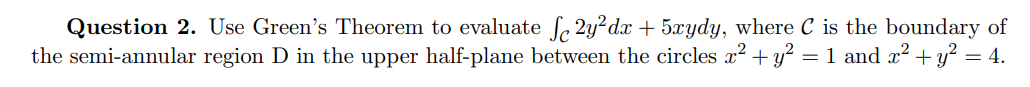 Question 2. Use Green's Theorem to evaluate f, 2y?dx + 5xydy, where C is the boundary of
the semi-annular region D in the upper half-plane between the circles x2 + y? = 1 and x? + y² = 4.
