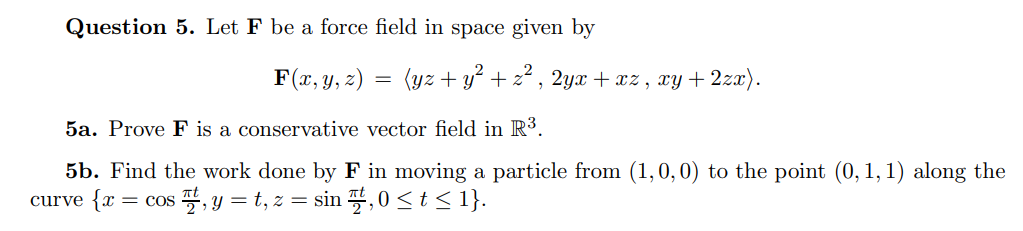 Question 5. Let F be a force field in space given by
F(x, y, z) = (yz + y² + z² , 2yx + xz , xy+ 2zx).
5a. Prove F is a conservative vector field in R³.
5b. Find the work done by F in moving a particle from (1,0, 0) to the point (0, 1, 1) along the
curve {x = cos , y = t, z = sin ,0 <t < 1}.
