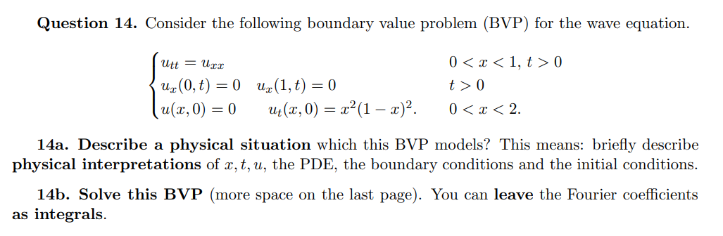 Question 14. Consider the following boundary value problem (BVP) for the wave equation.
Utt = Uxr
0 < x < 1, t > 0
Uz (0, t) = 0 u(1, t) = 0
t > 0
u(x,0) = 0
u (x, 0) = x²(1 – x)².
0 < x < 2.
14a. Describe a physical situation which this BVP models? This means: briefly describe
physical interpretations of x, t, u, the PDE, the boundary conditions and the initial conditions.
14b. Solve this BVP (more space on the last page). You can leave the Fourier coefficients
as integrals.
