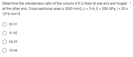 Determine the slenderness ratio of the column if it is fixed at one end and hinged
area is 5500 mm2, L = 5 m, E = 200 GPa, I = 20 x
at the other end. Cross-sectional
10^6 mm^4
O 82.91
O91.82
O 66.33
33.66