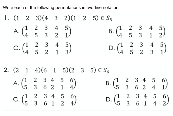 Write each of the following permutations in two-line notation.
(1 2 3)(4 3 2)(1
2 5) E S5
1
А.
4
1 2 3
В.
4 5
4 5
2
3
2
3
4 5
1 3.
4 5
(1 2
С.
4
3
2
1
3
D. G 5 2
5
2
3
1.
2. (2
1 4)(6 1 5)(2 3 5) E S6
(1 2 3
A.
5 3
(1 2
В.
(
4 5
3 4 5
6 2
1
5 3
6 2 4
´1
D.
5
3 4 5
2 3 4 5
(1 2
С.
5 3
2)
6 1
2 4.
3 6 1
4
