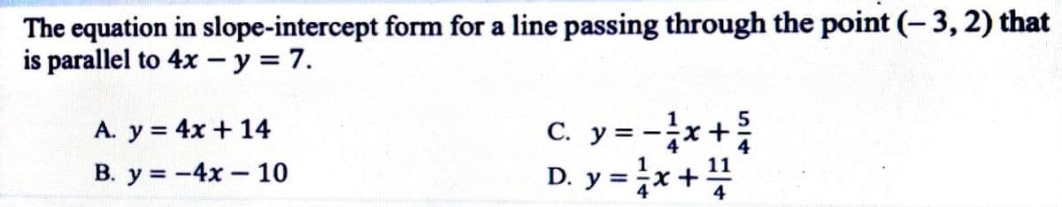 The equation in slope-intercept form for a line passing through the point (– 3, 2) that
is parallel to 4x - y = 7.
A. y = 4x + 14
С. У 3
В. у%3D- 4х — 10
D. y = x+
