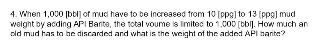 4. When 1,000 [bbl] of mud have to be increased from 10 [ppg] to 13 [ppg] mud
weight by adding API Barite, the total voume is limited to 1,000 [bl]. How much an
old mud has to be discarded and what is the weight of the added API barite?
