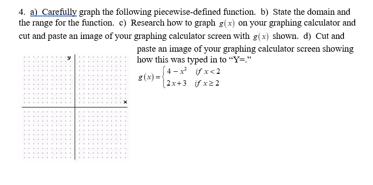 4. a) Carefully graph the following piecewise-defined function. b) State the domain and
the range for the function. c) Research how to graph g(x) on your graphing calculator and
cut and paste an image of your graphing calculator screen with g(x) shown. d) Cut and
paste an image of your graphing calculator screen showing
how this was typed in to "Y=."
[ 4 – x² if x<2
g(x) =
|2x+3 if x22
