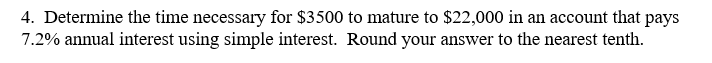 4. Determine the time necessary for $3500 to mature to $22,000 in an account that pays
7.2% annual interest using simple interest. Round your answer to the nearest tenth.
