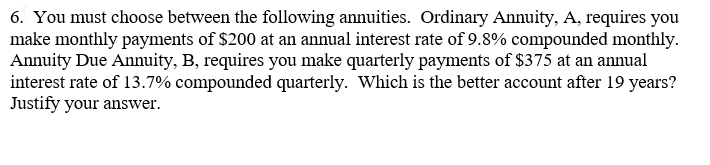 6. You must choose between the following annuities. Ordinary Annuity, A, requires you
make monthly payments of $200 at an annual interest rate of 9.8% compounded monthly.
Annuity Due Annuity, B, requires you make quarterly payments of $375 at an annual
interest rate of 13.7% compounded quarterly. Which is the better account after 19 years?
Justify your answer.
