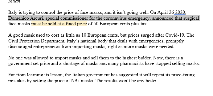 Milan
Italy is trying to control the price of face masks, and it isn't going well. On April 26 2020,
Domenico Arcuri, special commissioner for the coronavirus emergency, announced that surgical
face masks must be sold at a fixed price of 50 European cents plus tax.
A good mask used to cost as little as 10 European cents, but prices surged after Covid-19. The
Civil Protection Department, Italy's national body that deals with emergencies, promptly
discouraged entrepreneurs from importing masks, right as more masks were needed.
No one was allowed to import masks and sell them to the highest bidder. Now, there is a
government set price and a shortage of masks and many pharmacists have stopped selling masks.
Far from learning its lesson, the Italian government has suggested it will repeat its price-fixing
mistakes by setting the price of N95 masks. The results won't be any better.
