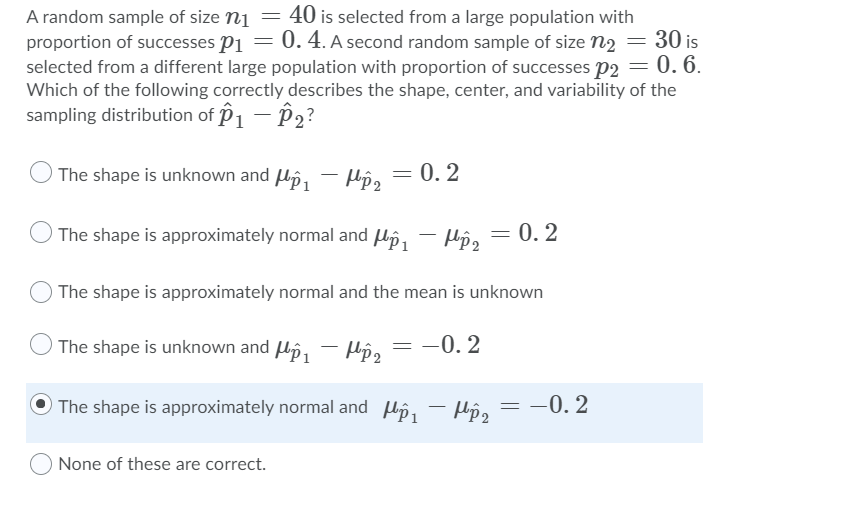 40 is selected from a large population with
0. 4. A second random sample of size n2 = 30 is
A random sample of size n1
proportion of successes P1
selected from a different large population with proportion of successes p2 = 0. 6.
Which of the following correctly describes the shape, center, and variability of the
sampling distribution of P1 – P2?
The shape is unknown and Uô,
0. 2
The shape is approximately normal and Uô, - µô, = 0. 2
= 0.
The shape is approximately normal and the mean is unknown
The shape is unknown and lp,
- Hô, = -0. 2
The shape is approximately normal and lp,
– Hô, =
-0. 2
|
None of these are correct.
