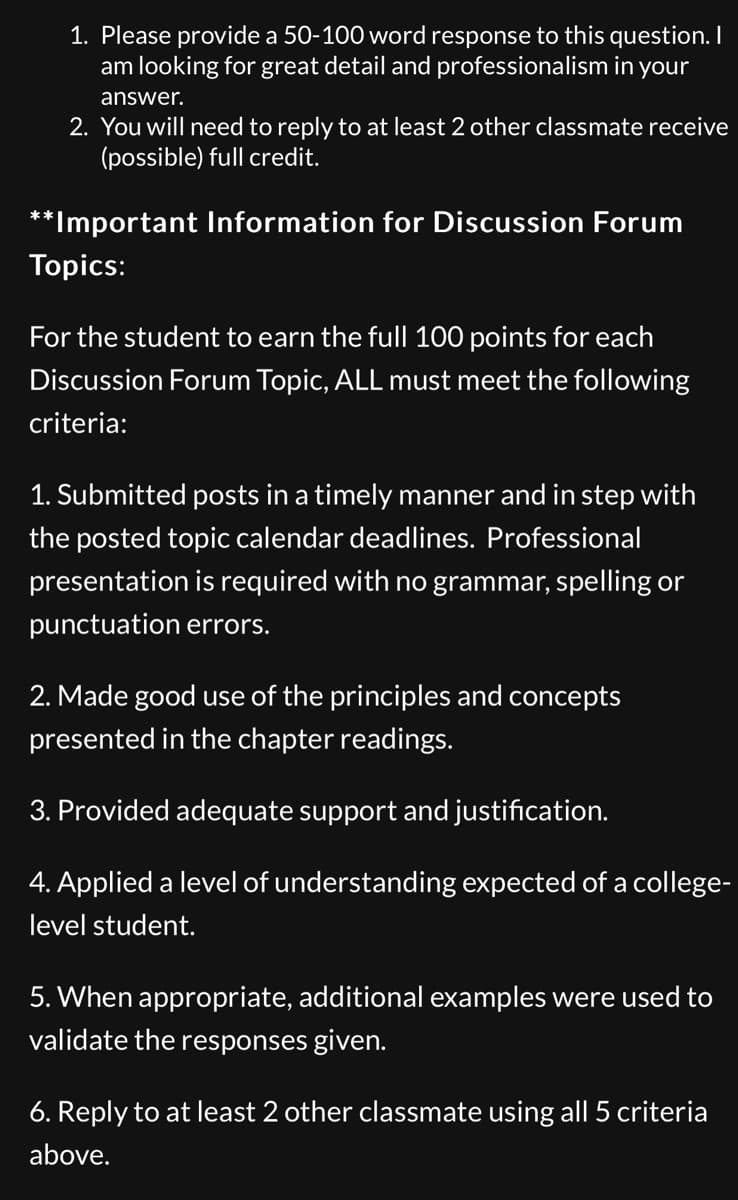 **Guidelines for Participation in Discussion Forums**

1. **Response Requirements:**
   - Please provide a 50-100 word response to the question. Detailed and professional answers are expected.
   
2. **Interaction with Classmates:**
   - You must reply to at least two other classmates to possibly receive full credit.

---

**Important Information for Discussion Forum Topics:**

To earn the full 100 points for each Discussion Forum Topic, students must meet the following criteria:

1. **Timeliness and Presentation Quality:**
   - Posts must be submitted on time, adhering to the posted topic calendar deadlines.
   - Professional presentation is required, with no grammar, spelling, or punctuation errors.

2. **Usage of Principles and Concepts:**
   - Responses should effectively use the principles and concepts from the chapter readings.

3. **Support and Justification:**
   - Posts must provide adequate support and justification for the opinions and statements made.

4. **Understanding:**
   - Demonstrate a level of understanding expected of a college-level student.

5. **Additional Examples:**
   - When appropriate, include additional examples to validate responses.

6. **Replies to Classmates:**
   - Engage with at least two other classmates' posts, adhering to the above-mentioned criteria for quality and content.
   
By following these guidelines, students can ensure their participation is meaningful and meets the academic standards required for full credit.