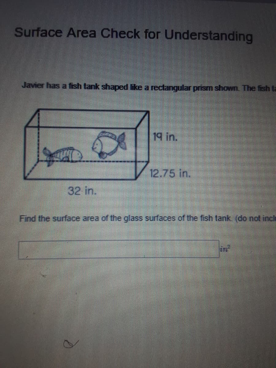 Surface Area Check for Understanding
Javier has a fish tank shaped like a rectangular prism shown. The fish ta
19 in.
12.75 in.
32 in.
Find the surface area of the glass surfaces of the fish tank (do not inclh
