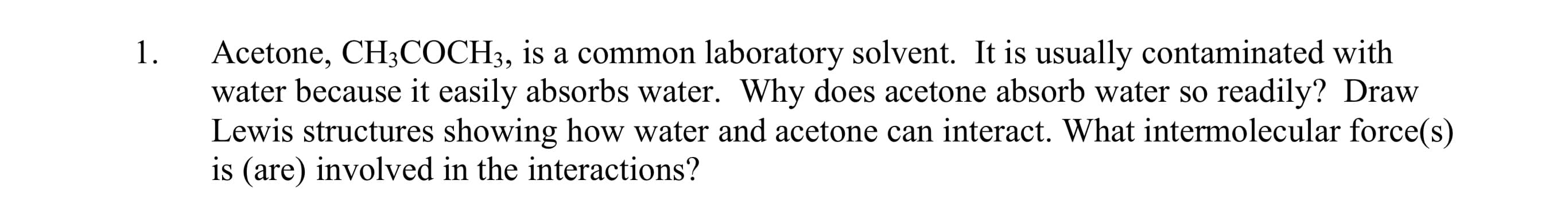 Acetone, CH3COCH3, is a common laboratory solvent. It is usually contaminated with
water because it easily absorbs water. Why does acetone absorb water so readily? Draw
Lewis structures showing how water and acetone can interact. What intermolecular force(s)
is (are) involved in the interactions?
