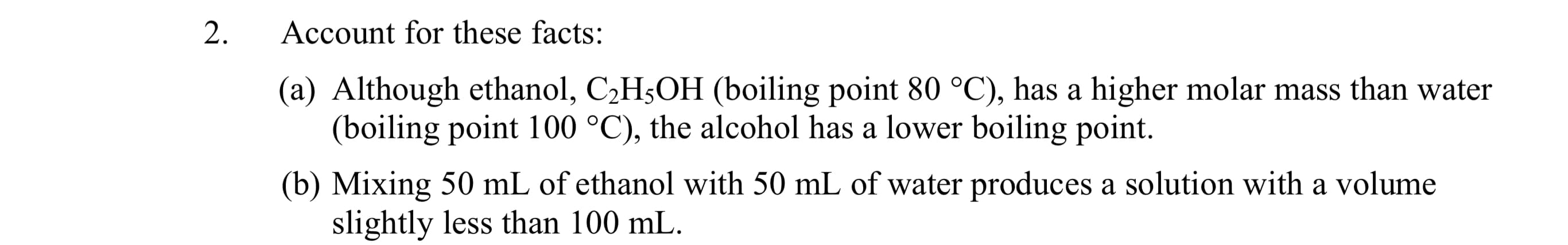 2.
Account for these facts:
(a) Although ethanol, C2H5OH (boiling point 80 °C), has a higher molar mass than water
(boiling point 100 °C), the alcohol has a lower boiling point.
(b) Mixing 50 mL of ethanol with 50 mL of water produces a solution with a volume
slightly less than 100 mL.
