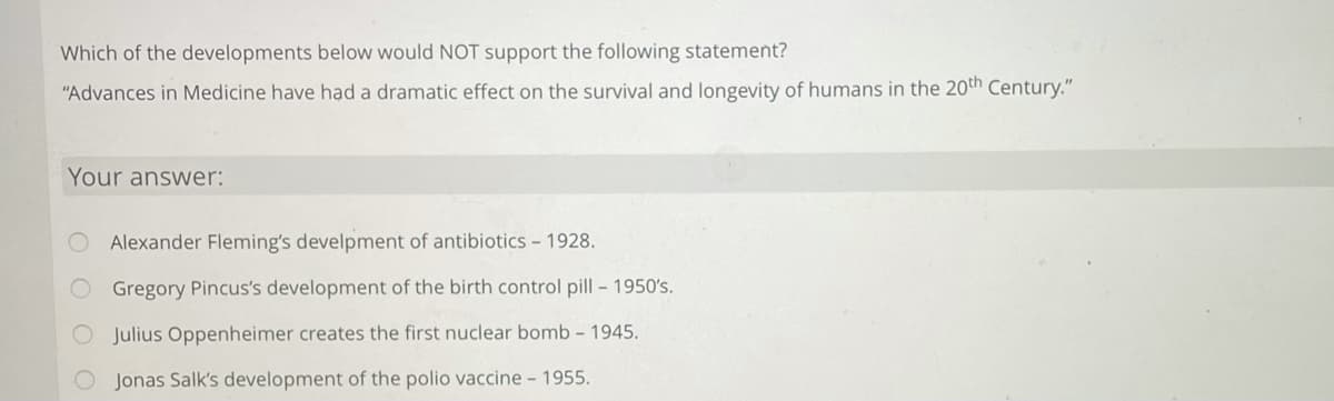 Which of the developments below would NOT support the following statement?
"Advances in Medicine have had a dramatic effect on the survival and longevity of humans in the 20th Century."
Your answer:
Alexander Fleming's develpment of antibiotics - 1928.
Gregory Pincus's development of the birth control pill - 1950's.
O Julius Oppenheimer creates the first nuclear bomb - 1945.
O Jonas Salk's development of the polio vaccine - 1955.
