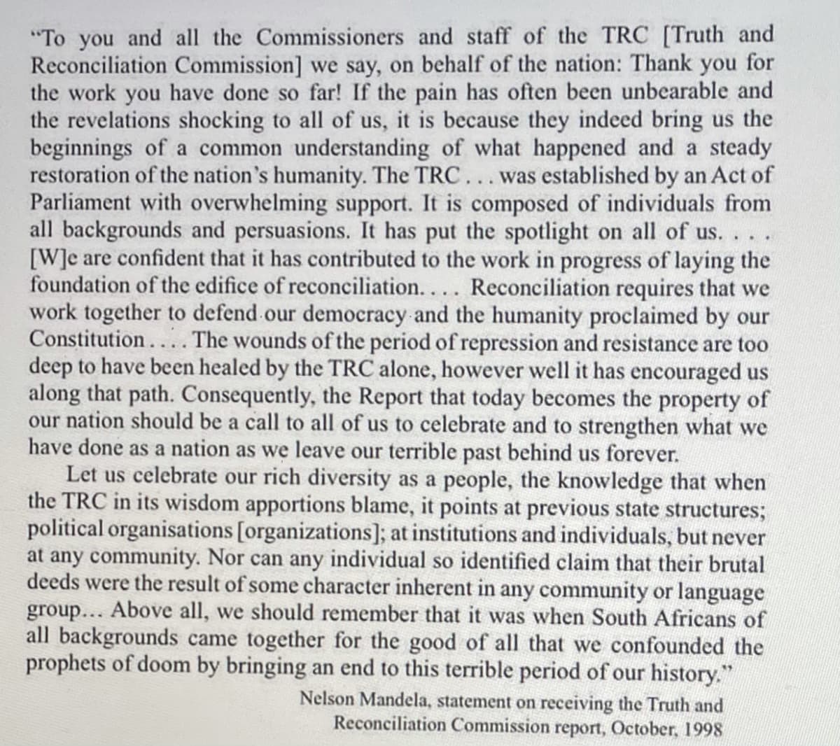 "To you and all the Commissioners and staff of the TRC [Truth and
Reconciliation Commission] we say, on behalf of the nation: Thank you for
the work you have done so far! If the pain has often been unbearable and
the revelations shocking to all of us, it is because they indeed bring us the
beginnings of a common understanding of what happened and a steady
restoration of the nation's humanity. The TRC... was established by an Act of
Parliament with overwhelming support. It is composed of individuals from
all backgrounds and persuasions. It has put the spotlight on all of us... .
[W]e are confident that it has contributed to the work in progress of laying the
foundation of the edifice of reconciliation.... Reconciliation requires that we
work together to defend our democracy and the humanity proclaimed by our
Constitution.... The wounds of the period of repression and resistance are too
deep to have been healed by the TRC alone, however well it has encouraged us
along that path. Consequently, the Report that today becomes the property of
our nation should be a call to all of us to celebrate and to strengthen what we
have done as a nation as we leave our terrible past behind us forever.
Let us celebrate our rich diversity as a people, the knowledge that when
the TRC in its wisdom apportions blame, it points at previous state structures;
political organisations [organizations]; at institutions and individuals, but never
at any community. Nor can any individual so identified claim that their brutal
deeds were the result of some character inherent in any community or language
group... Above all, we should remember that it was when South Africans of
all backgrounds came together for the good of all that we confounded the
prophets of doom by bringing an end to this terrible period of our history."
Nelson Mandela, statement on receiving the Truth and
Reconciliation Commission report, October, 1998
