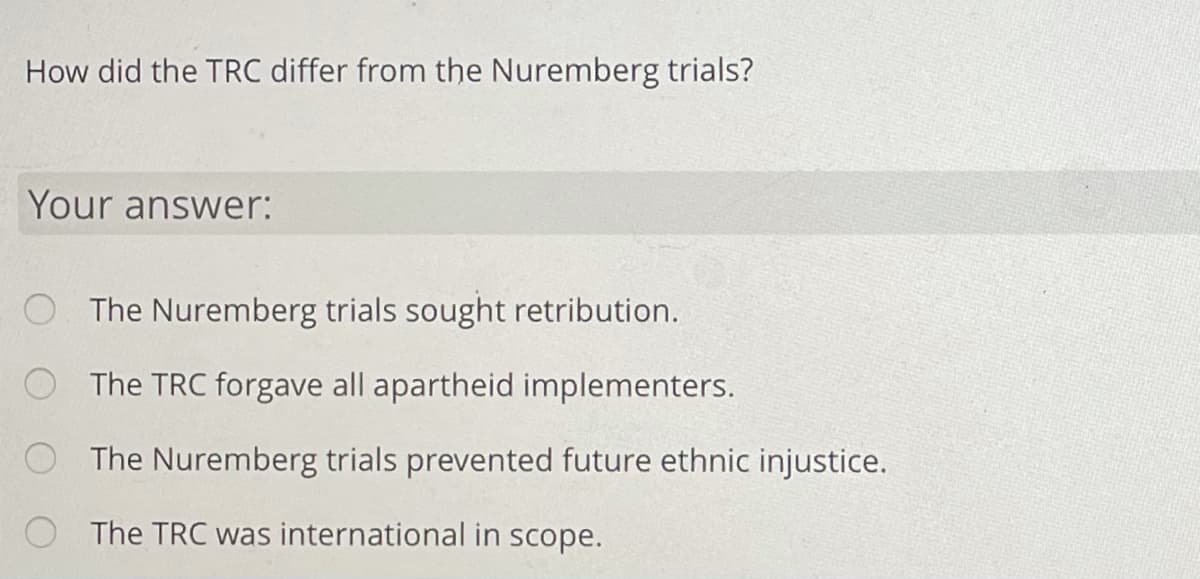 How did the TRC differ from the Nuremberg trials?
Your answer:
The Nuremberg trials sought retribution.
The TRC forgave all apartheid implementers.
O The Nuremberg trials prevented future ethnic injustice.
O The TRC was international in scope.
