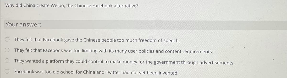 Why did China create Weibo, the Chinese Facebook alternative?
Your answer:
They felt that Facebook gave the Chinese people too much freedom of speech.
They felt that Facebook was too limiting with its many user policies and content requirements.
They wanted a platform they could control to make money for the government through advertisements.
Facebook was too old-school for China and Twitter had not yet been invented.
