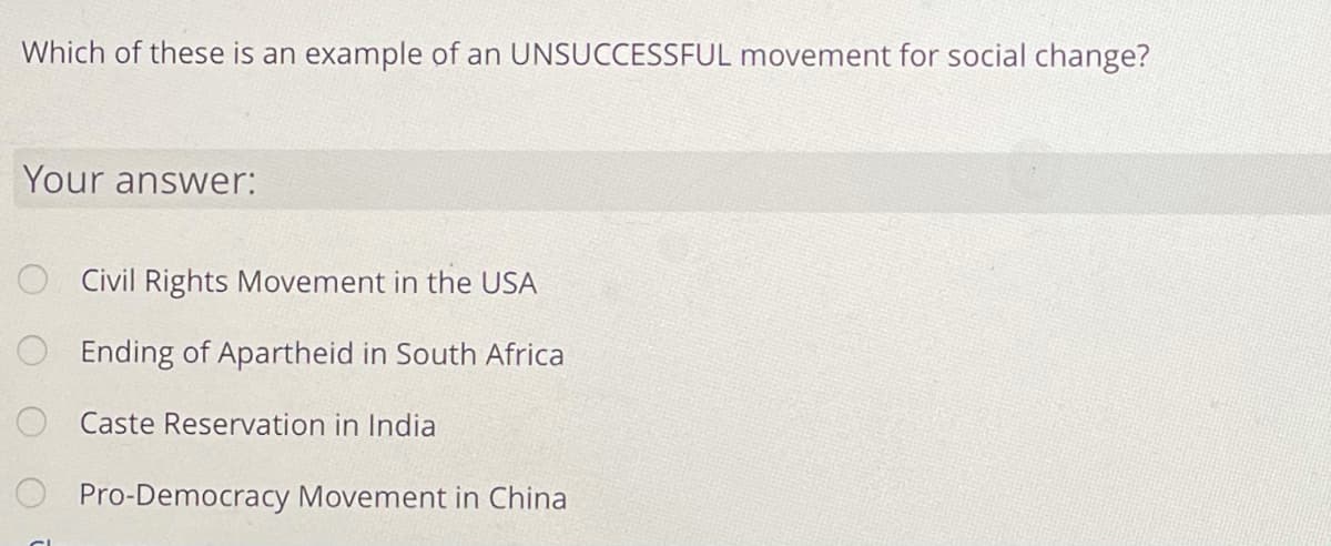 Which of these is an example of an UNSUCCESSFUL movement for social change?
Your answer:
O Civil Rights Movement in the USA
O Ending of Apartheid in South Africa
Caste Reservation in India
Pro-Democracy Movement in China
