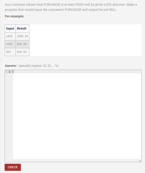 Any customer whose total PURCHASE is at least P1000 will be given a 10% discount. Make a
program that would input the customer's PURCHASE and output his net BILL.
For example:
Input Result
1200
1080.00
1000
900.00
800
800.00
Answer: (penalty regime: 10, 20, . %)
1
CНЕCK

