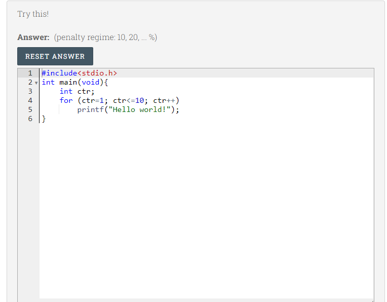 Try this!
Answer: (penalty regime: 10, 20, .. %)
RESET ANSWER
1 #include<stdio.h>
2 int main(void){
int ctr;
for (ctr=1; ctr<=10; ctr++)
printf("Hello world!");
4
|}
