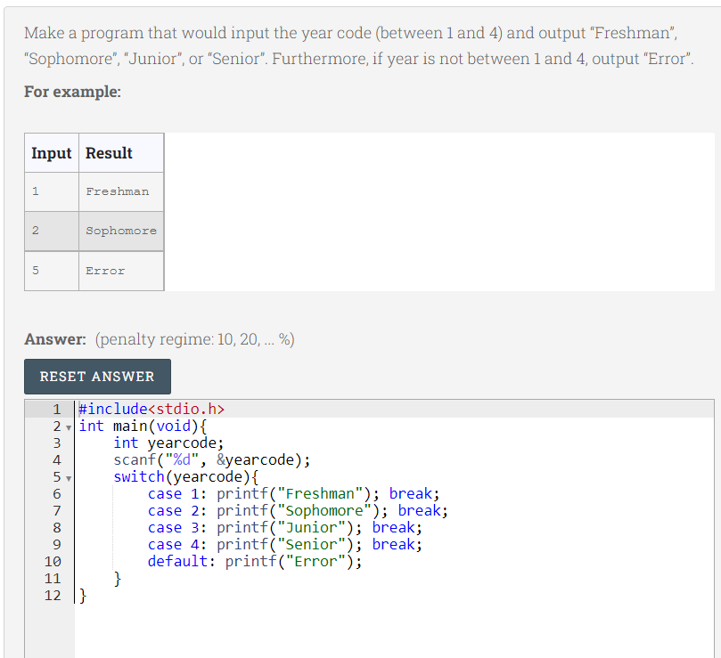 Make a program that would input the year code (between 1 and 4) and output "Freshman",
"Sophomore", "Junior", or "Senior". Furthermore, if year is not between 1 and 4, output "Error".
For example:
Input Result
Freshman
2
Sophomore
Error
Answer: (penalty regime: 10, 20, ... %)
RESET ANSWER
1 |#include<stdio.h>
2 int main(void){
int yearcode;
scanf("%d", &yearcode);
switch(yearcode){
case 1: printf("Freshman"); break;
case 2: printf("Sophomore"); break;
case 3: printf("Junior"); break;
case 4: printf("Senior"); break;
default: printf("Error");
}
3
4
5
6
7
8
9
10
11
12
}
