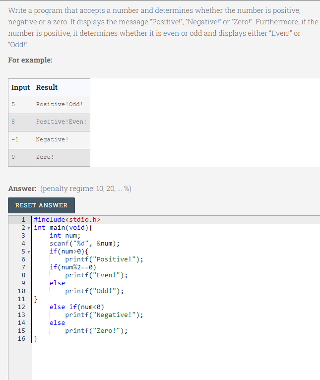 Write a program that accepts a number and determines whether the number is positive,
negative or a zero. It displays the message "Positive!", "Negative!" or "Zero!". Furthermore, if the
number is positive, it determines whether it is even or odd and displays either "Even!" or
"Odd!".
For example:
Input Result
Positive!Odd!
Positive!Even!
-1
Negative!
Zero!
Answer: (penalty regime: 10, 20, . %)
RESET ANSWER
1.
#include<stdio.h>
2 - int main(void){
int num;
scanf ("%d", &num);
if(num>e){
printf("Positive!");
if(num%2==0)
printf("Even!");
else
4
7
8.
10
printf("Odd!");
}
else if(num<0)
printf("Negative!");
else
11
12
13
14
15
16 |}
printf("Zero!");
