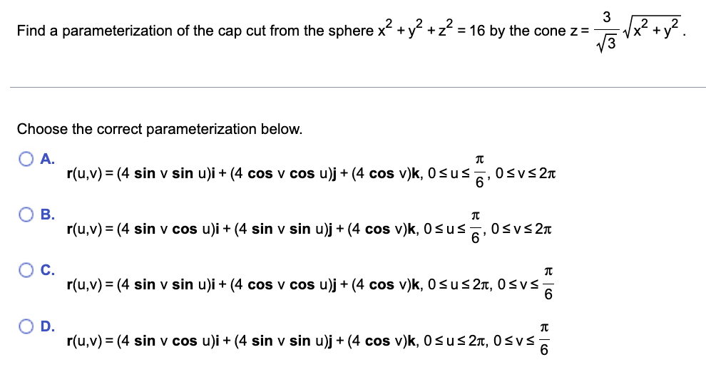 Find a parameterization of the cap cut from the sphere x² + y² + z² = 16 by the cone z = -
Choose the correct parameterization below.
A.
O B.
O C.
O D.
π
r(u,v) = (4 sin v sin u)i + (4 cos v cos u)j + (4 cos v)k, 0≤u≤. 0≤v≤ 2π
6
T
6'
r(u,v) = (4 sin v cos u)i + (4 sin v sin u)j + (4 cos v)k, 0≤u≤ 0≤V≤2π
BCO
π
r(u,v) = (4 sin v sin u)i + (4 cos v cos u)j + (4 cos v)k, 0≤u≤ 2, 0≤v≤-
6
त
√√²/3= √x² + y²
r(u,v) = (4 sin v cos u)i + (4 sin v sin u)j + (4 cos v)k, 0≤u≤ 2, 0≤v≤ 6