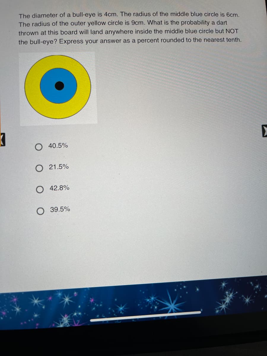 The diameter of a bull-eye is 4cm. The radius of the middle blue circle is 6cm.
The radius of the outer yellow circle is 9cm. What is the probability a dart
thrown at this board will land anywhere inside the middle blue circle but NOT
the bull-eye? Express your answer as a percent rounded to the nearest tenth.
40.5%
O 21.5%
O 42.8%
39.5%
