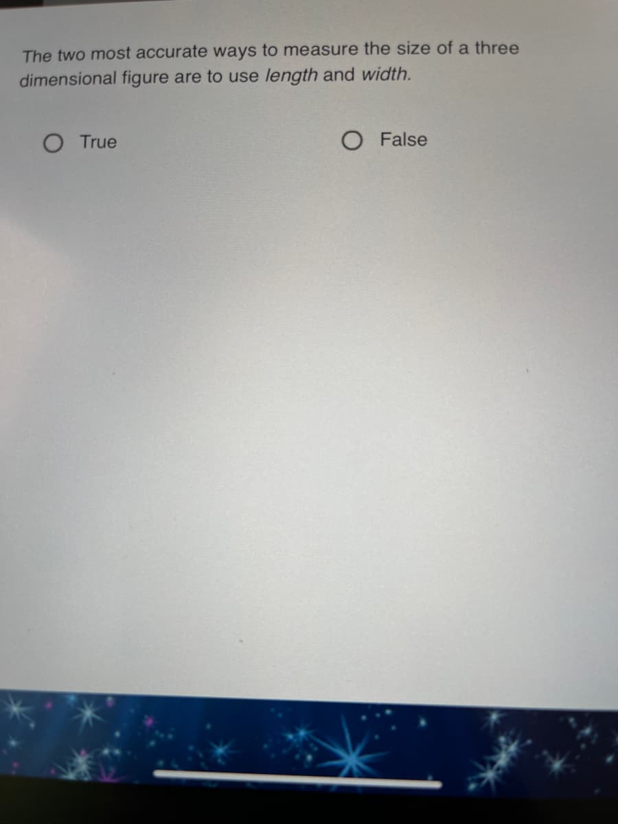The two most accurate ways to measure the size of a three
dimensional figure are to use length and width.
O True
O False
