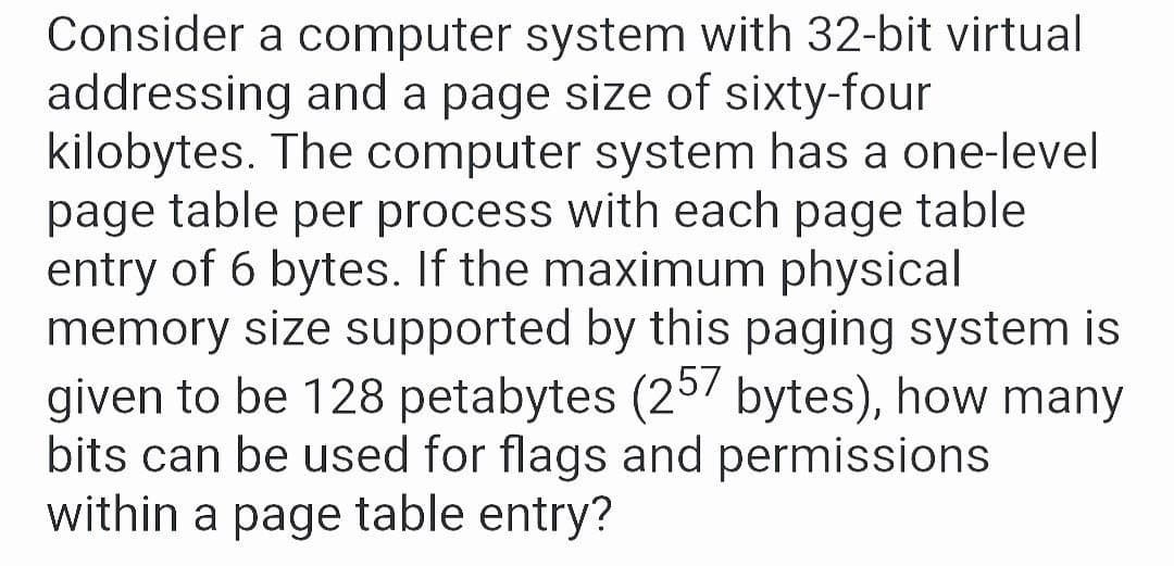 Consider a computer system with 32-bit virtual
addressing and a page size of sixty-four
kilobytes. The computer system has a one-level
page table per process with each page table
entry of 6 bytes. If the maximum physical
memory size supported by this paging system is
given to be 128 petabytes (25/ bytes), how many
bits can be used for flags and permissions
within a page table entry?
