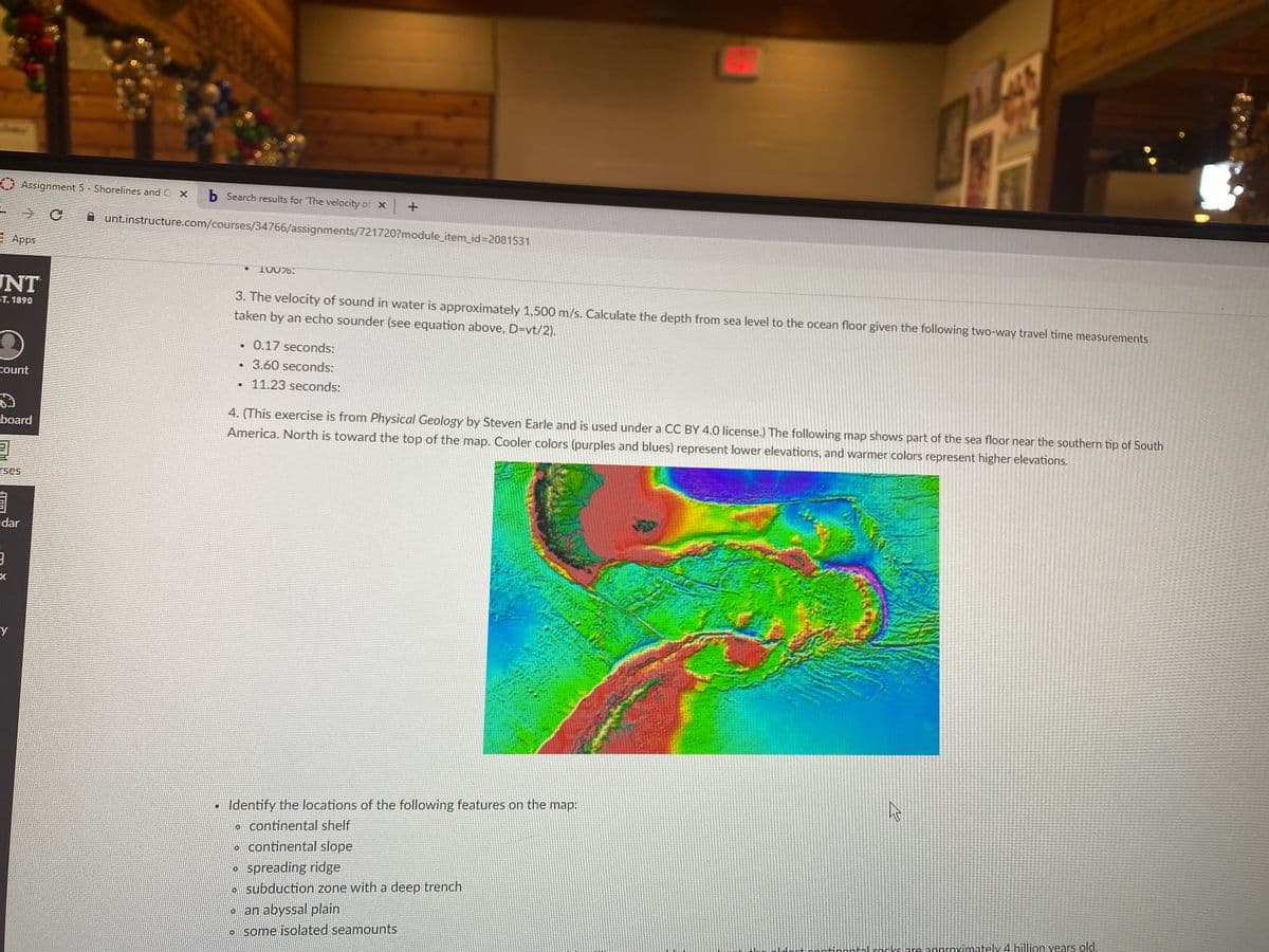 Assignment 5 - Shorelines and O x
b Search results for 'The velocity of X +
A unt.instructure.com/courses/34766/assignments/721720?module_item_id%3D2081531
: Apps
10076.
NT
3. The velocity of sound in water is approximately 1,500 m/s. Calculate the depth from sea level to the ocean floor given the following two-way travel time measurements
ST. 1890
taken by an echo sounder (see equation above, D=vt/2).
0.17 seconds:
3.60 seconds:
count
• 11.23 seconds:
4. (This exercise is from Physical Geology by Steven Earle and is used under a CC BY 4.0 license.) The following map shows part of the sea floor near the southern tip of South
America. North is toward the top of the map. Cooler colors (purples and blues) represent lower elevations, and warmer colors represent higher elevations.
board
rses
adar
Identify the locations of the following features on the map:
o continental shelf
• continental slope
spreading ridge
•subduction zone with a deep trench
o an abyssal plain
some isolated seamounts
dort continontal rorksare annroximately 4 billion vears old.
