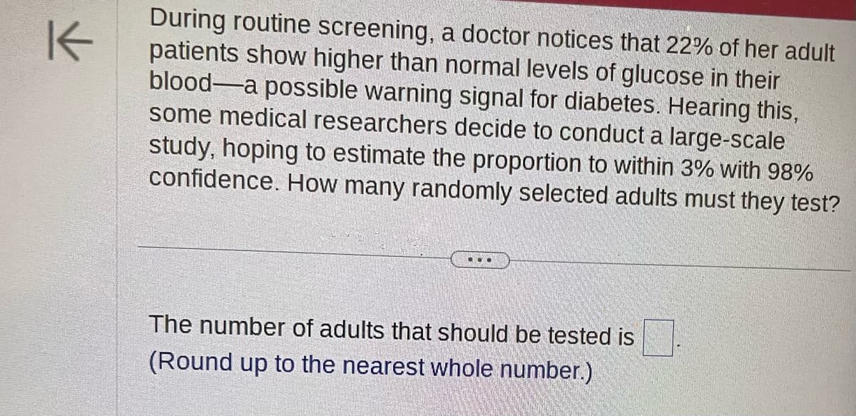 K
During routine screening, a doctor notices that 22% of her adult
patients show higher than normal levels of glucose in their
blood-a possible warning signal for diabetes. Hearing this,
some medical researchers decide to conduct a large-scale
study, hoping to estimate the proportion to within 3% with 98%
confidence. How many randomly selected adults must they test?
The number of adults that should be tested is
(Round up to the nearest whole number.)