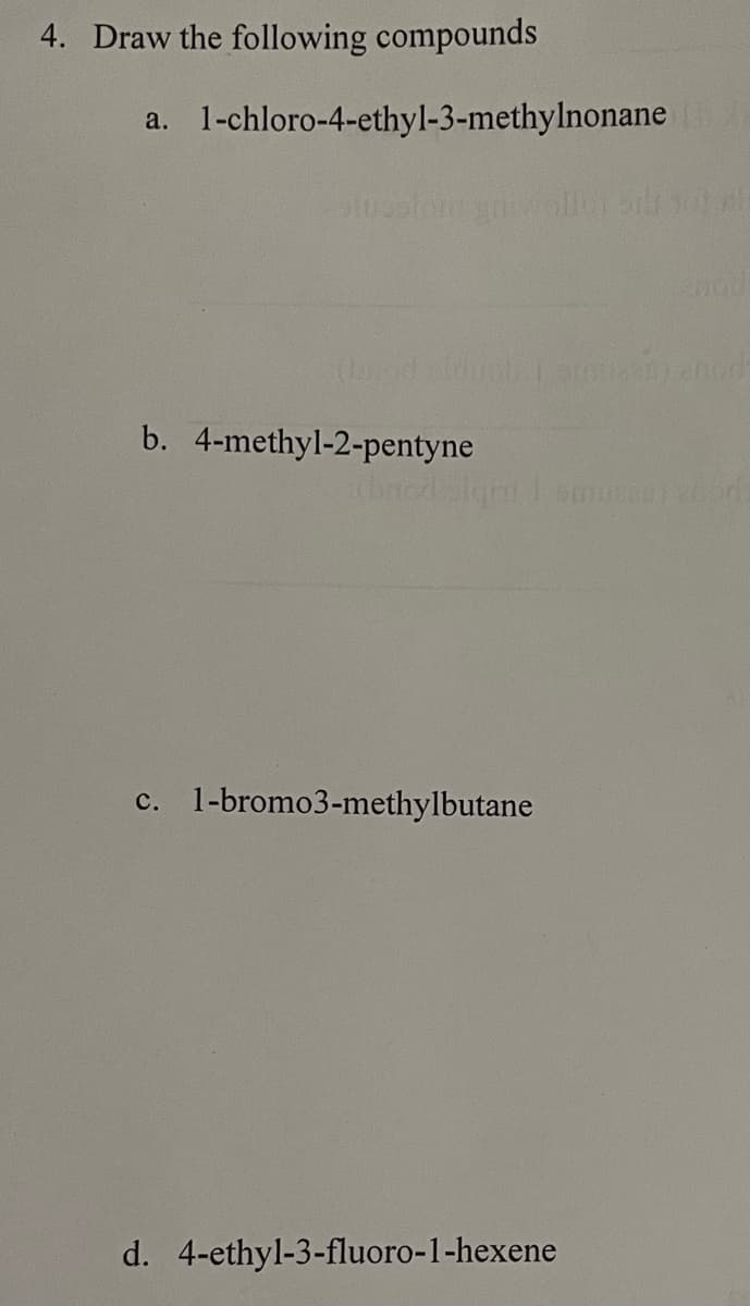 4. Draw the following compounds
a. 1-chloro-4-ethyl-3-methylnonane [
Gatusofom gnit
b. 4-methyl-2-pentyne
Job i anticas) enod
totall
xbacd bigin i emoczopertori
c. 1-bromo3-methylbutane
d. 4-ethyl-3-fluoro-1-hexene