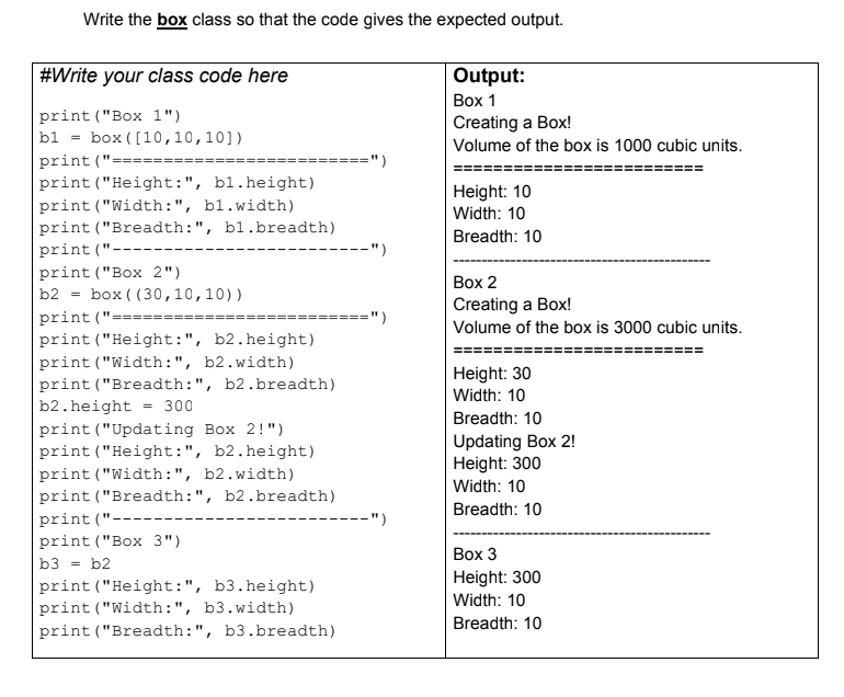 Write the box class so that the code gives the expected output.
Output:
Вох 1
Creating a Box!
#Write your class code here
print ("Box 1")
|b1 = box ([10,10,10])
print ("========
print ("Height:", bl.height)
Volume of the box is 1000 cubic units.
=======")
Height: 10
print ("Width:", bl.width)
Width: 10
print ("Breadth:", bl.breadth)
Breadth: 10
print ("-----
-")
print ("Box 2")
|Вох 2
Creating a Box!
b2
= box ( (30,10,10))
print ("=========
======")
===
Volume of the box is 3000 cubic units.
print ("Height:", b2.height)
print ("Width:", b2.width)
print ("Breadth:", b2.breadth)
b2. height = 300
print ("Updating Box 2!")
Height: 30
Width: 10
Breadth: 10
Updating Box 2!
Height: 300
Width: 10
print ("Height:", b2.height)
print ("Width:", b2.width)
print ("Breadth:", b2.breadth)
print ("----
print ("Box 3")
Breadth: 10
---")
Вох 3
b3
b2
=
Height: 300
Width: 10
print ("Height:", b3.height)
print ("Width:", b3.width)
Breadth: 10
print ("Breadth:", b3.breadth)
