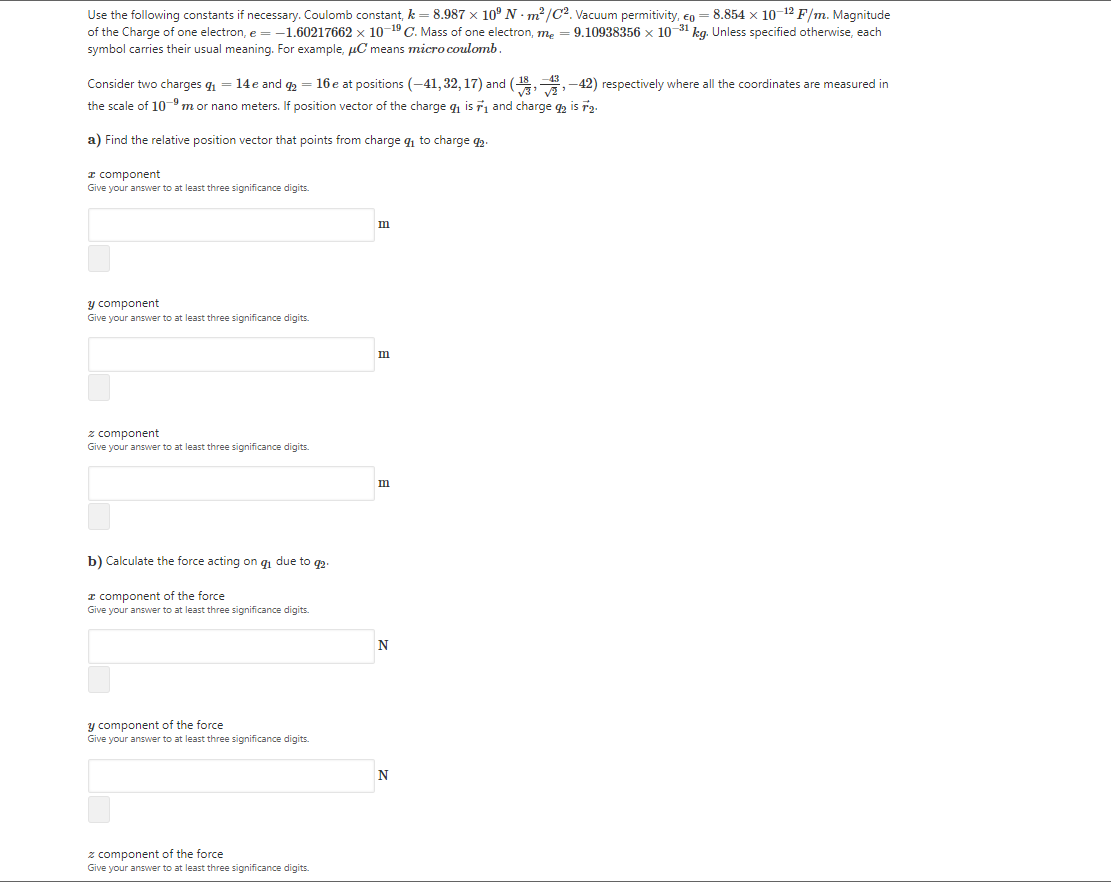 Use the following constants if necessary. Coulomb constant, k = 8.987 x 10° N · m²/C2. Vacuum permitivity, en = 8.854 x 10-12 F/m. Magnitude
of the Charge of one electron, e = -1.60217662 x 10-19 C. Mass of one electron, m,
symbol carries their usual meaning. For example, µC means microcoulomb.
9.10938356 x 10-31 kg. Unless specified otherwise, each
Consider two charges q = 14e and q2 = 16 e at positions (-41, 32, 17) and (18,,-42) respectively where all the coordinates are measured in
the scale of 109 m or nano meters. If position vector of the charge q is ř and charge q2 is r2.
a) Find the relative position vector that points from charge q to charge 42.
I component
Give your answer to at least three significance digits.
m
y component
Give your answer to at least three significance digits.
z component
Give your answer to at least three significance digits.
b) Calculate the force acting on g due to q2
I component of the force
Give your answer to at least three significance digits.
y component of the force
Give your answer to at least three significance digits.
N
z component of the force
Give your answer to at least three significance digits.
