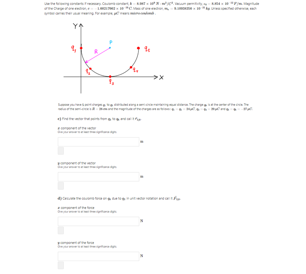 Use the following constants if necessary. Coulomb constant, k
of the Charge of one electron, e=
symbol carries their usual meaning. For example, µC means micro coulomb.
8.987 x 10° N - m? /C?. Vacuum permitivity, en = 8.854 x 10-12 F/m. Magnitude
9.10938356 x 10 31 kg. Unless specified otherwise, each
1.60217662 x 10 19 C. Mass of one electron, m.
Suppose you have 5 point charges q to qs distributed along a semi-circle maintaining equal distance. The charge gs is at the center of the circle. The
radius of the semi-circle is R = 28 cm and the magnitude of the charges are as follows : q1
24 uC, 92
29 µC and g
27 µC.
c) Find the vector that points from q3 to q6 and call it 3,6.
I component of the vector
Give your answer to at least three significance digits.
III
y component of the vector
Give your answer to at least three significance digits.
d) Calculate the coulomb force on g6 due to q3 in unit vector notation and call it F3,6.
I component of the force
Give your answer to at least three significance digits.
N
y component of the force
Give your answer to at least three significance digits.
N
