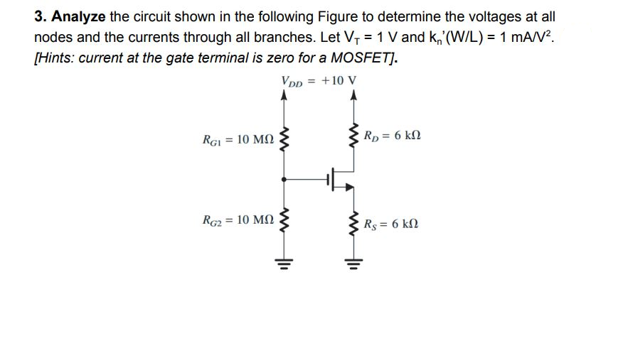 3. Analyze the circuit shown in the following Figure to determine the voltages at all
nodes and the currents through all branches. Let V₁ = 1 V and k' (W/L) = 1 mA/V².
[Hints: current at the gate terminal is zero for a MOSFET].
VDD = +10 V
RGI = 10 ΜΩ
RG2 = 10 ΜΩ
RD = 6 kn
Rs = 6 kn