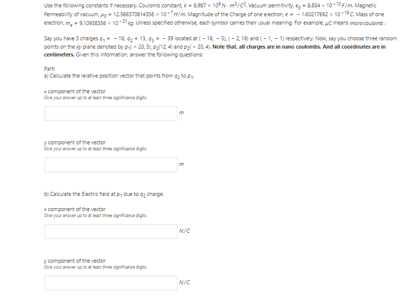 Use the following constants if necessary. Coulomb constant, k = 8.987 x 10°N - m²/c2. Vacuum permitivity, €g = 8.854 x 10- 12 F/m. Magnetic
Permeability of vacuum, un = 12.566370614356 x 10-7H/m. Magnitude of the Charge of one electron, e = - 1.60217662 x 10-19C. Mass of one
electron, m. = 9.10938356 x 10-31 kg. Unless specified otherwise, each symbol carries their usual meaning. For example, uC means micro coulomb .
Say you have 3 charges q, = - 18, 92 = 13, 93 = - 39 located at ( - 18, - 5), ( – 2, 18) and ( - 1, - 1) respectively. Now, say you choose three random
points on the xy plane denoted by p( - 20, 5), P2(12, 4) and p2l - 20, 4). Note that, all charges are in nano coulombs. And all coordinates are in
centimeters. Given this information, answer the following questions:
Parti
a) Calculate the relative position vector that points from qz to p1.
x component of the vector
Give your answer up to at least three significance digits.
m
y component of the vector
Give your answer up to at least three significance digits.
b) Calculate the Electric field at p1 due to q2 charge.
x component of the vector
Give your answer up to at least three significance digits.
N/C
y component of the vector
Give your answer up to at least three significance digits.
N/C
