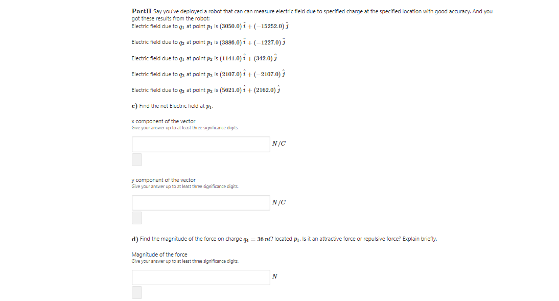 PartII Say you've deployed a robot that can can measure electric field due to specified charge at the specified location with good accuracy. And you
got these results from the robot:
Electric field due to qi at point p is (3050.0) i + (-15252.0) j
Electric field due to gs at point pi is (3886.0) i + (-1227.0) j
Electric field due to qi at point P2 is (1141.0) i + (342.0) 3
Electric field due to q2 at point pz is (2107.0) i + (-2107.0) j
Electric field due to q3 at point p2 is (5621.0) i + (2162.0)
c) Find the net Electric field at Pi-
x component of the vector
Give your answer up to at least three significance digits.
N/C
y component of the vector
Give your answer up to at least three significance digits.
N/C
d) Find the magnitude of the force on charge q4
36 nC located P1. Is it an attractive force or repulsive force? Explain briefly.
Magnitude of the force
Give your answer up to at least three significance digits.
