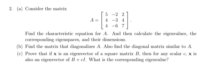 2. (a) Consider the matrix
5
-2 2
A =
4 -3 4
4 -6
7
Find the characteristic equation for A. And then calculate the eigenvalues, the
corresponding eigenspaces, and their dimensions.
(b) Find the matrix that diagonalizes A. Also find the diagonal matrix similar to A.
(c) Prove that if x is an eigenvector of a square matrix B, then for any scalar c, x is
also an eigenvector of B+ cI. What is the corresponding eigenvalue?
