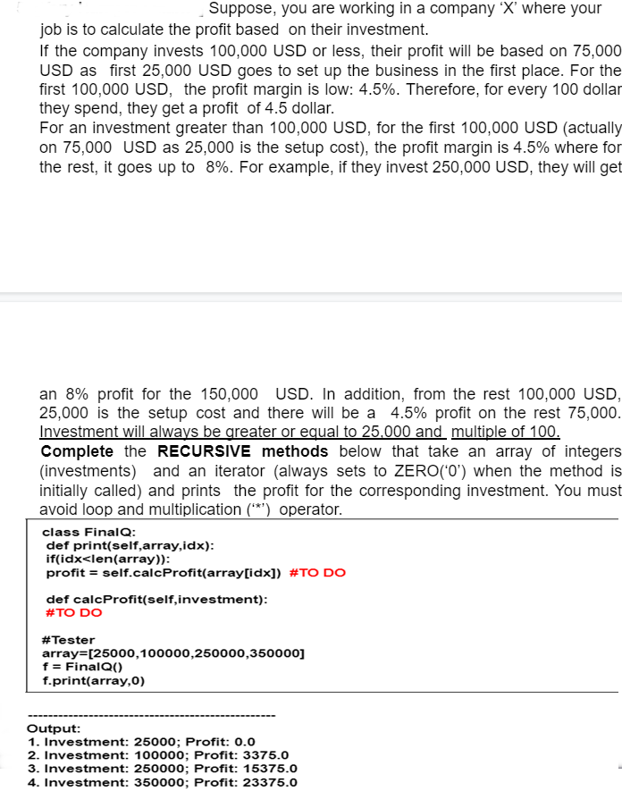 Suppose, you are working in a company 'X' where your
job is to calculate the profit based on their investment.
If the company invests 100,000 USD or less, their profit will be based on 75,000
USD as first 25,000 USD goes to set up the business in the first place. For the
first 100,000 USD, the profit margin is low: 4.5%. Therefore, for every 100 dollar
they spend, they get a profit of 4.5 dollar.
For an investment greater than 100,000 USD, for the first 100,000 USD (actually
on 75,000 USD as 25,000 is the setup cost), the profit margin is 4.5% where for
the rest, it goes up to 8%. For example, if they invest 250,000 USD, they will get
an 8% profit for the 150,000 USD. In addition, from the rest 100,000 USD,
25,000 is the setup cost and there will be a 4.5% profit on the rest 75,000.
Investment will always be greater or equal to 25.000 and multiple of 100.
Complete the RECURSIVE methods below that take an array of integers
(investments) and an iterator (always sets to ZERO('0') when the method is
initially called) and prints the profit for the corresponding investment. You must
avoid loop and multiplication (***) operator.
class FinalQ:
def print(self,array,idx):
if(idx<len(array)):
profit = self.calcProfit(array[idx]) #TO DO
def calcProfit(self, investment):
#TO DO
#Tester
array=[25000,100000,250000,350000]
f = FinalQ()
f.print(array,0)
Output:
1. Investment: 25000; Profit: 0.0
2. Investment: 100000; Profit: 3375.0
3. Investment: 250000; Profit: 15375.0
4. Investment: 350000; Profit: 23375.0