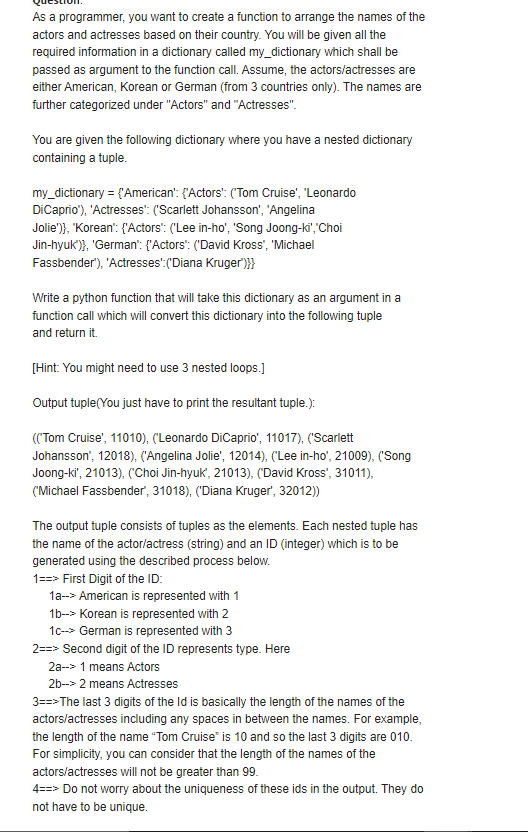 As a programmer, you want to create a function to arrange the names of the
actors and actresses based on their country. You will be given all the
required information in a dictionary called my_dictionary which shall be
passed as argument to the function call. Assume, the actors/actresses are
either American, Korean or German (from 3 countries only). The names are
further categorized under "Actors" and "Actresses".
You are given the following dictionary where you have a nested dictionary
containing a tuple.
my_dictionary = {'American': {'Actors': ('Tom Cruise', "Leonardo
DiCaprio'), 'Actresses': ("Scarlett Johansson', 'Angelina
Jolie')}, "Korean': {'Actors': ('Lee in-ho', 'Song Joong-ki","Choi
Jin-hyuk')}, 'German": {'Actors": ('David Kross', 'Michael
Fassbender'), 'Actresses":('Diana Kruger)}}
Write a python function that will take this dictionary as an argument in a
function call which will convert this dictionary into the following tuple
and return it.
[Hint: You might need to use 3 nested loops.]
Output tuple(You just have to print the resultant tuple.):
((Tom Cruise', 11010), ('Leonardo DiCaprio', 11017), ('Scarlett
Johansson', 12018), ('Angelina Jolie', 12014), ('Lee in-ho', 21009), ('Song
Joong-ki', 21013), ('Choi Jin-hyuk', 21013), ('David Kross', 31011),
('Michael Fassbender', 31018), ('Diana Kruger', 32012)
The output tuple consists of tuples as the elements. Each nested tuple has
the name of the actor/actress (string) and an ID (integer) which is to be
generated using the described process below.
1==> First Digit of the ID:
1a-> American is represented with 1
1b--> Korean is represented with 2
1c-> German is represented with 3
2==> Second digit of the ID represents type. Here
2a--> 1 means Actors
2b--> 2 means Actresses
3==>The last 3 digits of the Id is basically the length of the names of the
actors/actresses including any spaces in between the names. For example,
the length of the name "Tom Cruise" is 10 and so the last 3 digits are 010.
For simplicity, you can consider that the length of the names of the
actors/actresses will not be greater than 99.
4==> Do not worry about the uniqueness of these ids in the output. They do
not have to be unique.
