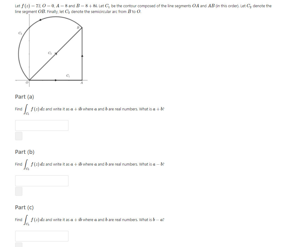 Let f (z) = 77, O = 0, A = 8 and B=8+8i. Let C, be the contour composed of the line segments OA and AB (in this order). Let C, denote the
line segment OB. Finally, let C3 denote the semicircular arc from B to O.
Ca
C
C
Part (a)
Find
f(z) dz and write it as a + ib where a and b are real numbers. What is a + b?
Part (b)
Find
I f(z) dz and write it as a + ib where a and b are real numbers. What is a – b?
Part (c)
Find
| f(2) dz and write it as a + ib where a and b are real numbers. What is b – a?
