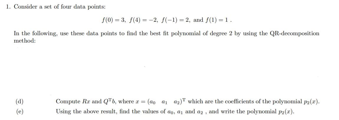 1. Consider a set of four data points:
f(0) = 3, f(4) = -2, f(-1) = 2, and f(1) = 1.
In the following, use these data points to find the best fit polynomial of degree 2 by using the QR-decomposition
method:
(d)
O
Compute Rx and QTb, where x = (ao a1 a2) which are the coefficients of the polynomial p2(x).
Using the above result, find the values of ao, a₁ and a2, and write the polynomial p2(x).