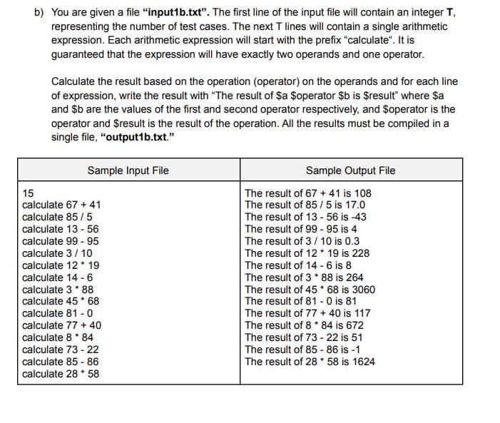 b) You are given a file "input1b.txt". The first line of the input file will contain an integer T,
representing the number of test cases. The next T lines will contain a single arithmetic
expression. Each arithmetic expression will start with the prefix "calculate". It is
guaranteed that the expression will have exactly two operands and one operator.
Calculate the result based on the operation (operator) on the operands and for each line
of expression, write the result with "The result of $a $operator $b is $result" where $a
and $b are the values of the first and second operator respectively, and $operator is the
operator and $result is the result of the operation. All the results must be compiled in a
single file, "output1b.txt."
Sample Input File
15
calculate 67 + 41
calculate 85/5
calculate 13-56
calculate 99 - 95
calculate 3/10
calculate 12 19
calculate 14 - 6
calculate 3* 88
calculate 45* 68
calculate 81 - 0
calculate 77 + 40
calculate 8 * 84
calculate 73-22
calculate 85-86
calculate 28 * 58
Sample Output File
The result of 67 +41 is 108
The result of 85/5 is 17.0
The result of 13 - 56 is -43
The result of 99 - 95 is 4
The result of 3/10 is 0.3
The result of 12 * 19 is 228
The result of 14 - 6 is 8
The result of 3 * 88 is 264
The result of 45 * 68 is 3060
The result of 81 - 0 is 81
The result of 77 + 40 is 117
The result of 8 * 84 is 672
The result of 73-22 is 51
The result of 85-86 is -1
The result of 28 * 58 is 1624