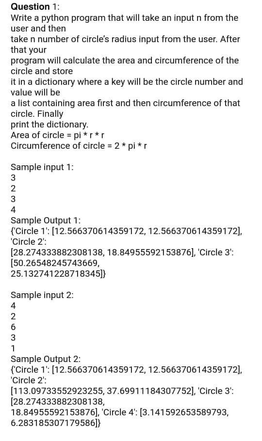 Question 1:
Write a python program that will take an input n from the
user and then
take n number of circle's radius input from the user. After
that your
program will calculate the area and circumference of the
circle and store
it in a dictionary where a key will be the circle number and
value will be
a list containing area first and then circumference of that
circle. Finally
print the dictionary.
Area of circle = pi * r *r
Circumference of circle = 2 * pi *r
Sample input 1:
2
4
Sample Output 1:
{'Circle 1': [12.566370614359172, 12.566370614359172],
'Circle 2':
[28.274333882308138, 18.84955592153876], 'Circle 3':
[50.26548245743669,
25.132741228718345]}
Sample input 2:
4
2
3
1
Sample Output 2:
{'Circle 1': [12.566370614359172, 12.566370614359172],
'Circle 2':
[113.09733552923255, 37.69911184307752], 'Circle 3':
[28.274333882308138,
18.84955592153876], 'Circle 4': [3.141592653589793,
6.283185307179586]}
