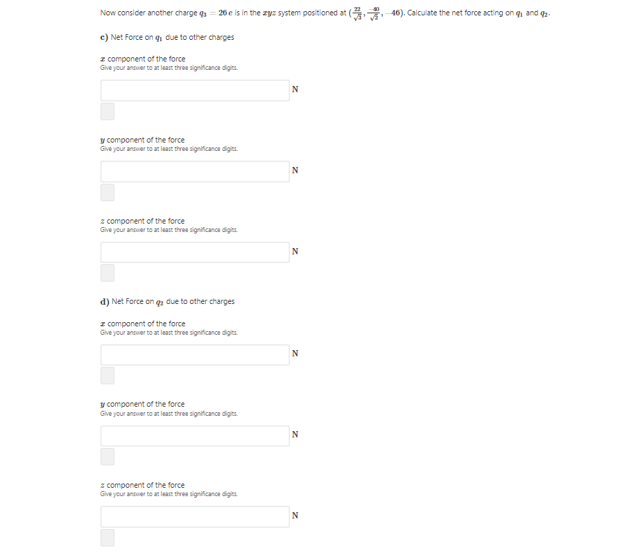 40
Now consider another charge q3 = 26 e is in the ryz system positioned at ( 46). Calculate the net force acting on qi and q2.
c) Net Force on q, due to other charges
I component of the force
Give your answer to at least three significance digits.
y component of the force
Give your answer to at least three significance digits.
z component of the force
Give your answer to at least three significance digits.
N
d) Net Force on q2 due to other charges
I component of the force
Give your answer to at least three significance digits.
y component of the force
Give your answer to at least three significance digits.
z component of the force
Give your answer to at least three significance digits.
N
