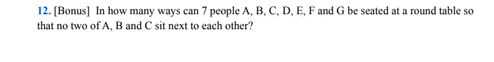 12. [Bonus] In how many ways can 7 people A, B, C, D, E, F and G be seated at a round table so
that no two of A, B and C sit next to each other?
