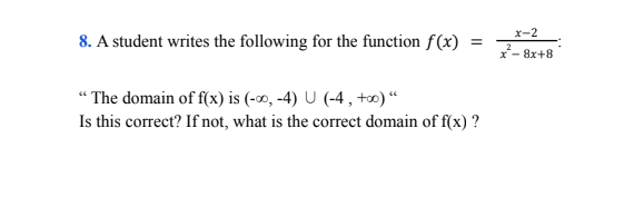 x-2
8. A student writes the following for the function f(x)
x- 8x+8
“ The domain of f(x) is (-00, -4) U (-4 , +) “
Is this correct? If not, what is the correct domain of f(x) ?
