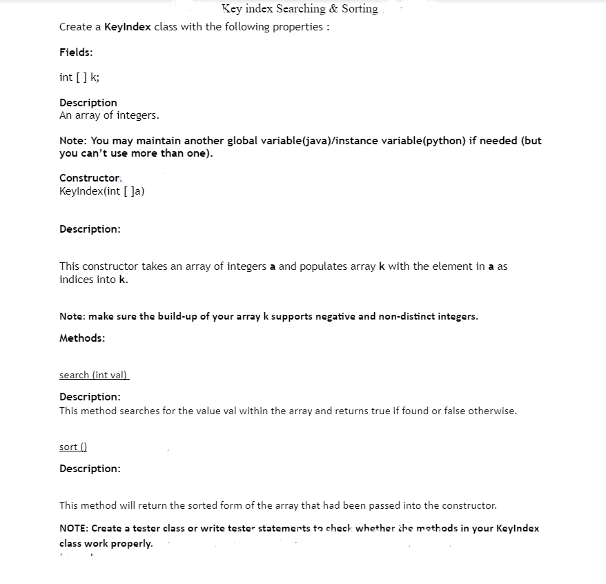 Create a KeyIndex class with the following properties :
Fields:
int [] k;
Description
An array of integers.
Note: You may maintain another global variable (java)/instance variable(python) if needed (but
you can't use more than one).
Constructor.
KeyIndex(int []a)
Key index Searching & Sorting
Description:
This constructor takes an array of integers a and populates array k with the element in a as
indices into k.
Note: make sure the build-up of your array k supports negative and non-distinct integers.
Methods:
search (int val)
Description:
This method searches for the value val within the array and returns true if found or false otherwise.
sort ()
Description:
This method will return the sorted form of the array that had been passed into the constructor.
NOTE: Create a tester class or write tester statements to check whether the methods in your KeyIndex
class work properly.