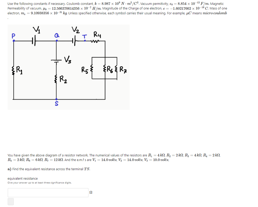 Use the following constants if necessary. Coulomb constant, k = 8.987 x 10° N - m² /C2. Vacuum permitivity, €o = 8.854 x 10-12 F/m. Magnetic
Permeability of vacuum, n = 12.566370614356 x 10-7 H/m. Magnitude of the Charge of one electron, e = -1.60217662 x 10-19 C. Mass of one
9.10938356 x 10-31 kg. Unless specified otherwise, each symbol carries their usual meaning. For example, uC means micro coulomb
electron, m.
V2
I Ry
P
Rs {Rs{ Rz
You have given the above diagram of a resistor network. The numerical values of the resistors are R, = 4 kN, R, = 2 kN, R, = 4 kN, R, = 2 kS,
R, = 2 kN, R, = 6 kN, R, = 12 kN. And the e.m.f s are V = 14.0 volts, V2 = 14.0 volts, V3 = 10.0 volts,
a) Find the equivalent resistance across the terminal TS.
equivalent resistance
Give your answer up to at least three significance digits.
Ω
